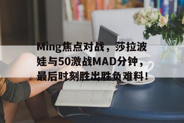 Kaiyun-Ming焦点对战，莎拉波娃与50激战MAD分钟，最后时刻胜出胜负难料！